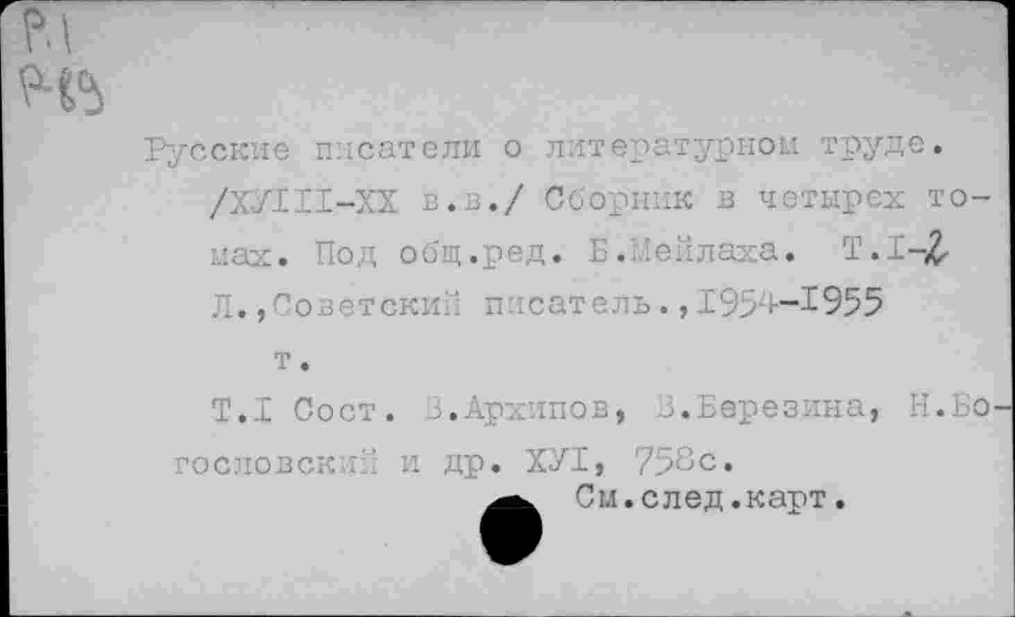 ﻿Русские писатели о литературном труде.
/ХУШ-ХХ в.в./ Сборник в четырех томах. Под общ.ред. Б.Хейлаха. Т.1-£ Л.,Советский писатель.,1954--1955
т.
Т.1 Сост. 3.Архипов, 3.Березина, Н.Бо гословский и др. ХУТ, 758с.
См.след.карт.